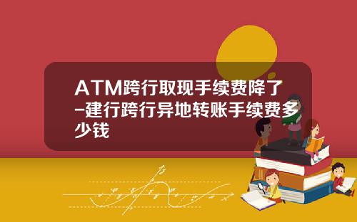 ATM跨行取现手续费降了-建行跨行异地转账手续费多少钱