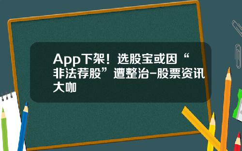 App下架！选股宝或因“非法荐股”遭整治-股票资讯大咖