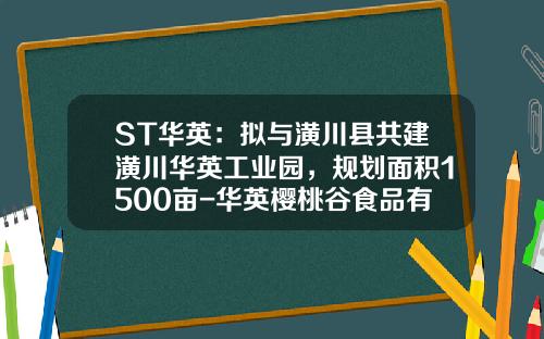 ST华英：拟与潢川县共建潢川华英工业园，规划面积1500亩-华英樱桃谷食品有限公司
