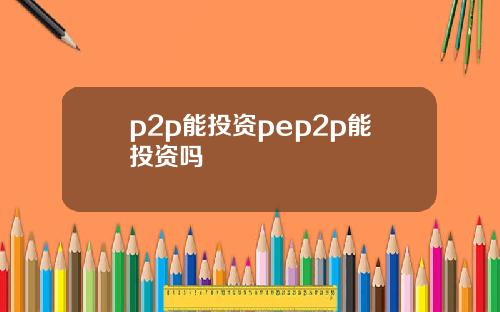 p2p能投资pep2p能投资吗