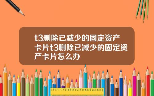 t3删除已减少的固定资产卡片t3删除已减少的固定资产卡片怎么办