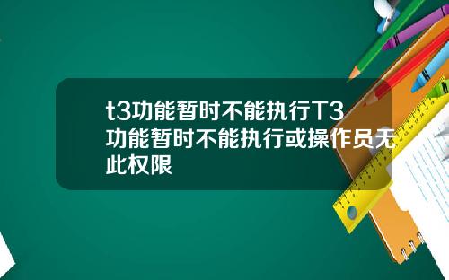 t3功能暂时不能执行T3功能暂时不能执行或操作员无此权限