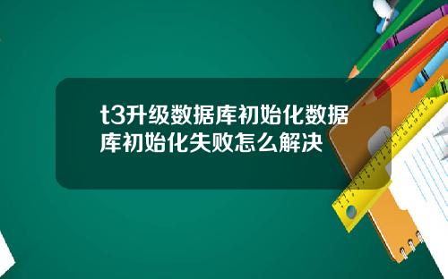 t3升级数据库初始化数据库初始化失败怎么解决