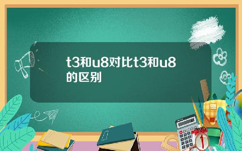 t3和u8对比t3和u8的区别