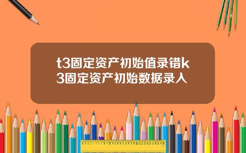 t3固定资产初始值录错k3固定资产初始数据录入