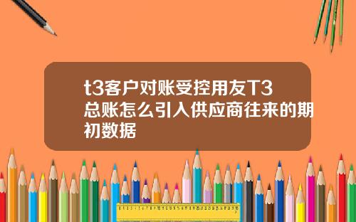 t3客户对账受控用友T3总账怎么引入供应商往来的期初数据