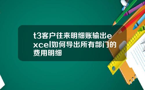 t3客户往来明细账输出excel如何导出所有部门的费用明细