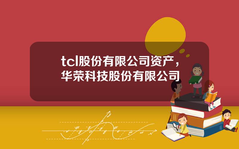 tcl股份有限公司资产，华荣科技股份有限公司