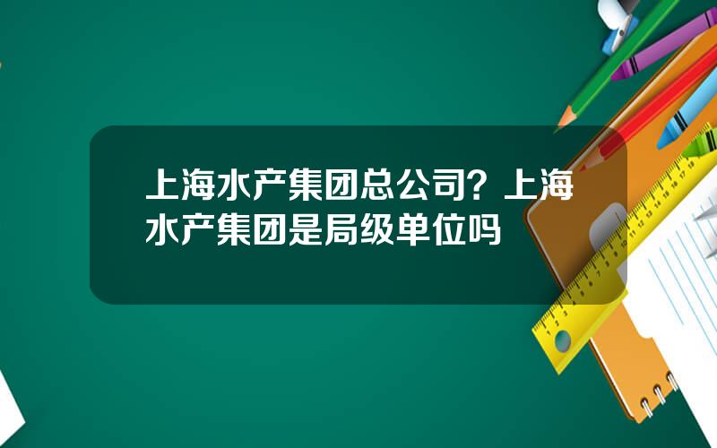 上海水产集团总公司？上海水产集团是局级单位吗