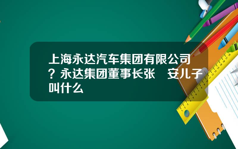 上海永达汽车集团有限公司？永达集团董事长张徳安儿子叫什么