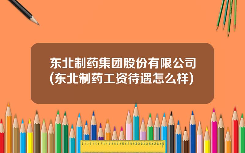 东北制药集团股份有限公司(东北制药工资待遇怎么样)