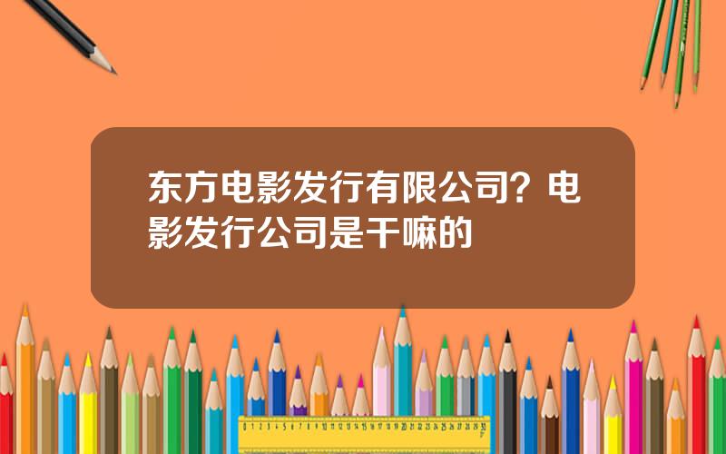 东方电影发行有限公司？电影发行公司是干嘛的