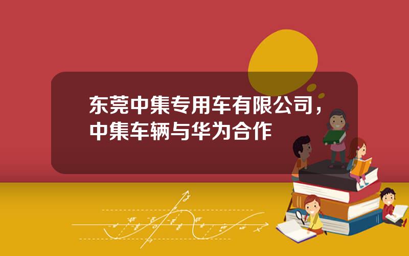 东莞中集专用车有限公司，中集车辆与华为合作