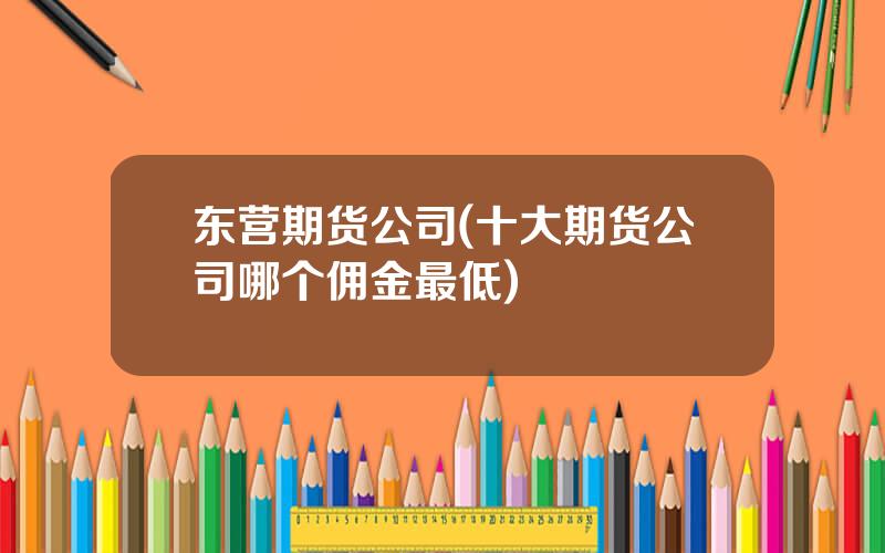 东营期货公司(十大期货公司哪个佣金最低)