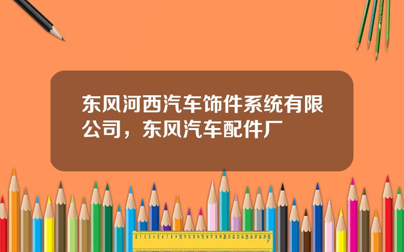 东风河西汽车饰件系统有限公司，东风汽车配件厂