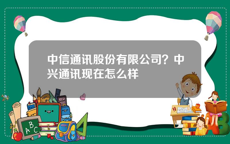 中信通讯股份有限公司？中兴通讯现在怎么样