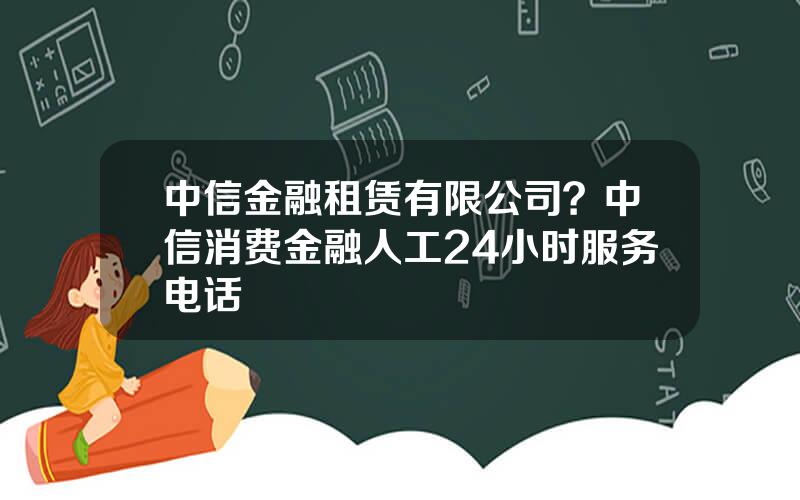 中信金融租赁有限公司？中信消费金融人工24小时服务电话