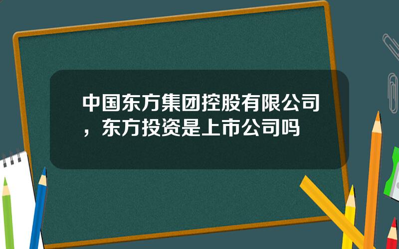 中国东方集团控股有限公司，东方投资是上市公司吗