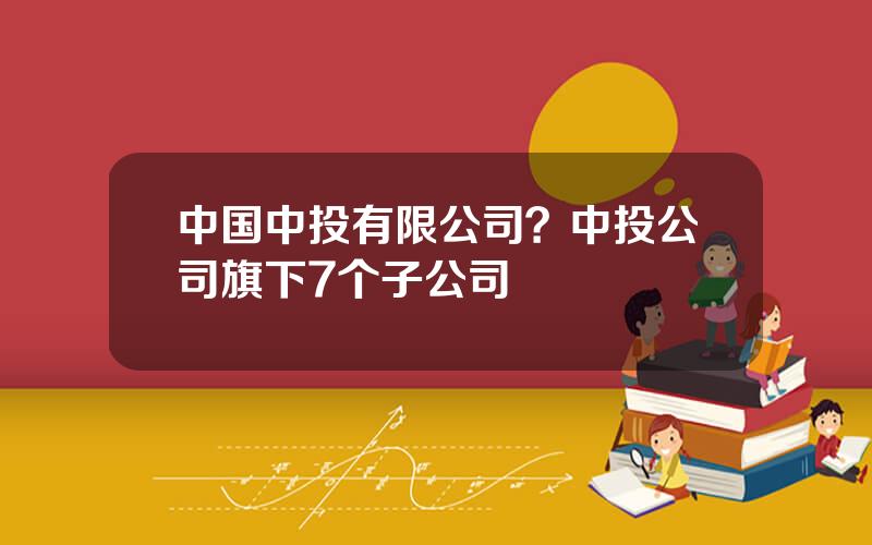中国中投有限公司？中投公司旗下7个子公司