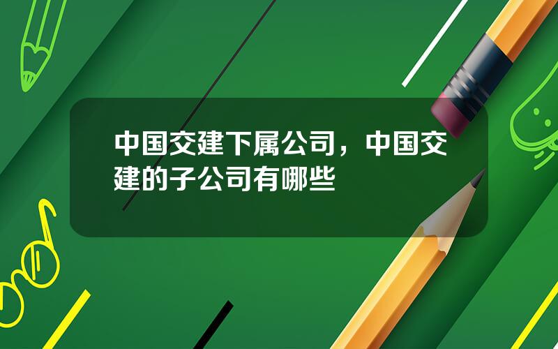 中国交建下属公司，中国交建的子公司有哪些