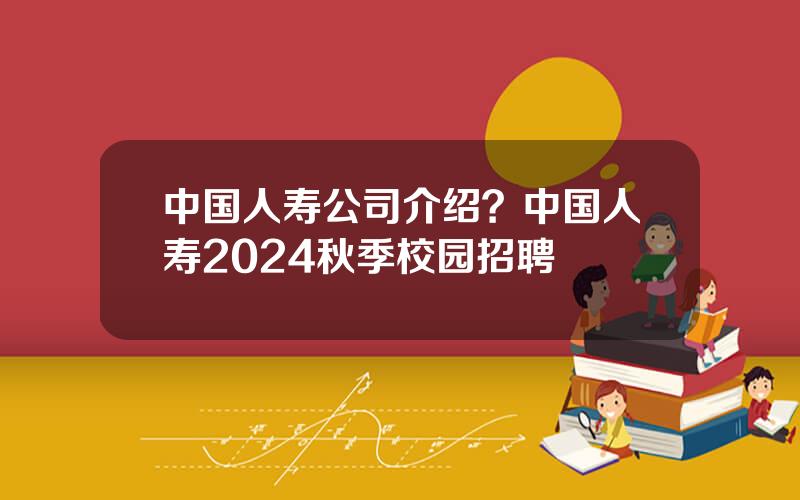 中国人寿公司介绍？中国人寿2024秋季校园招聘