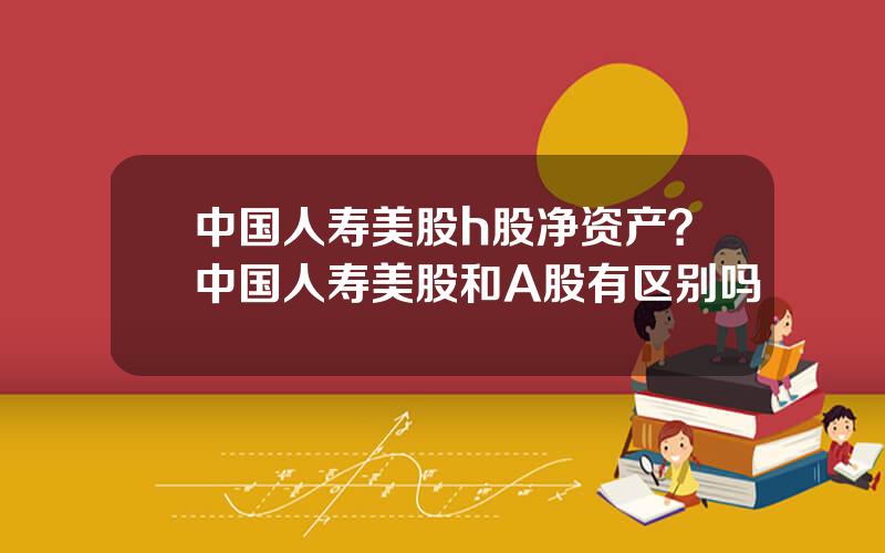 中国人寿美股h股净资产？中国人寿美股和A股有区别吗