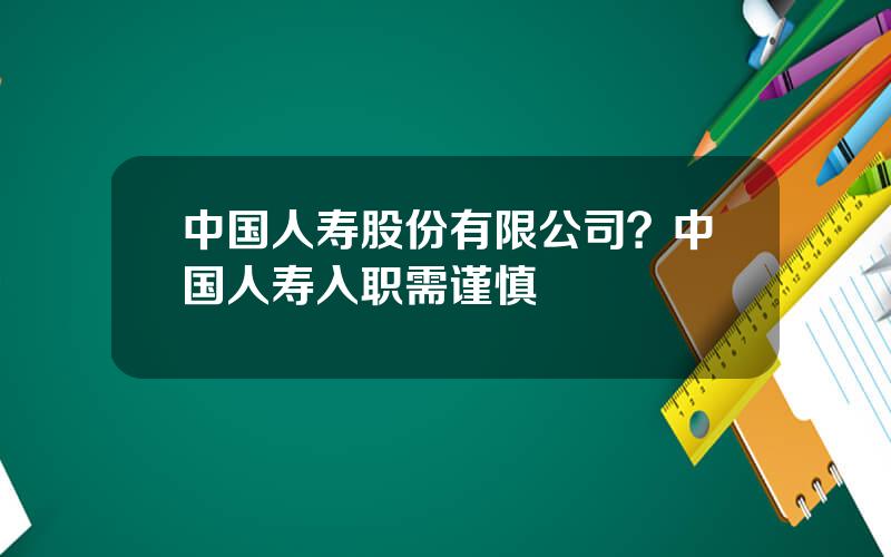 中国人寿股份有限公司？中国人寿入职需谨慎
