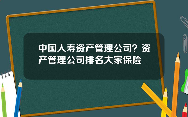 中国人寿资产管理公司？资产管理公司排名大家保险