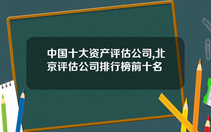 中国十大资产评估公司,北京评估公司排行榜前十名