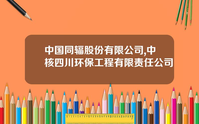 中国同辐股份有限公司,中核四川环保工程有限责任公司