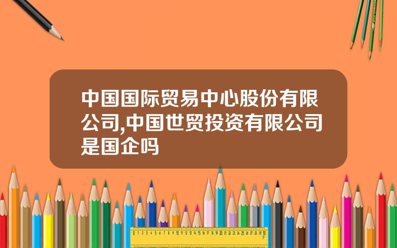 中国国际贸易中心股份有限公司,中国世贸投资有限公司是国企吗