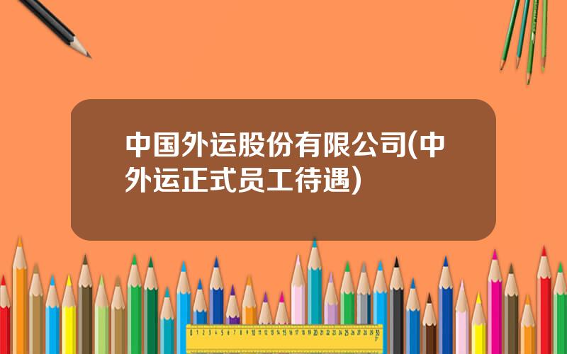 中国外运股份有限公司(中外运正式员工待遇)