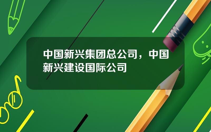 中国新兴集团总公司，中国新兴建设国际公司