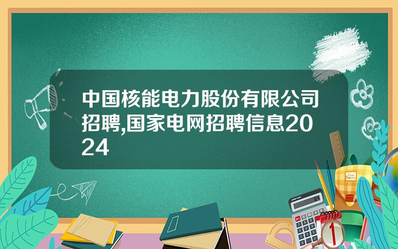 中国核能电力股份有限公司招聘,国家电网招聘信息2024