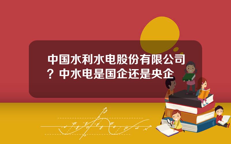 中国水利水电股份有限公司？中水电是国企还是央企
