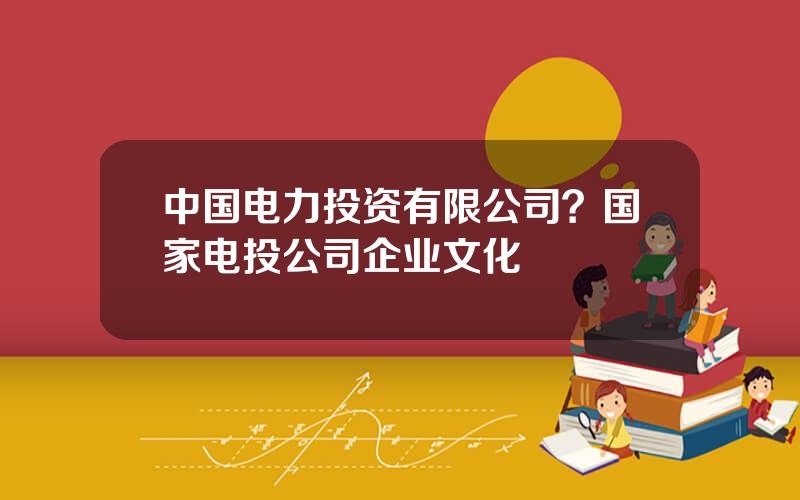 中国电力投资有限公司？国家电投公司企业文化