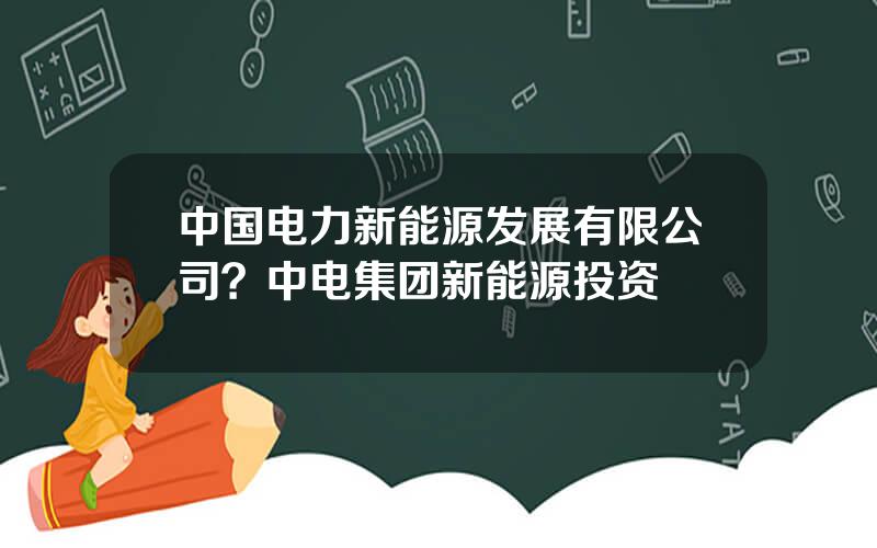中国电力新能源发展有限公司？中电集团新能源投资