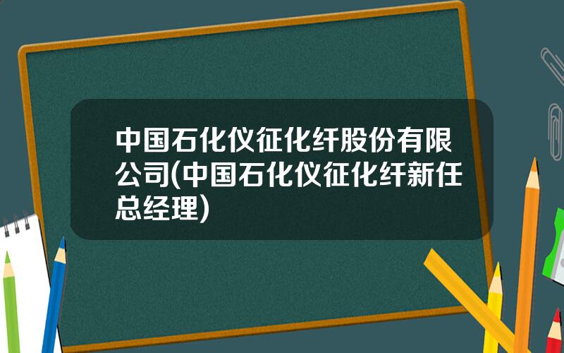 中国石化仪征化纤股份有限公司(中国石化仪征化纤新任总经理)