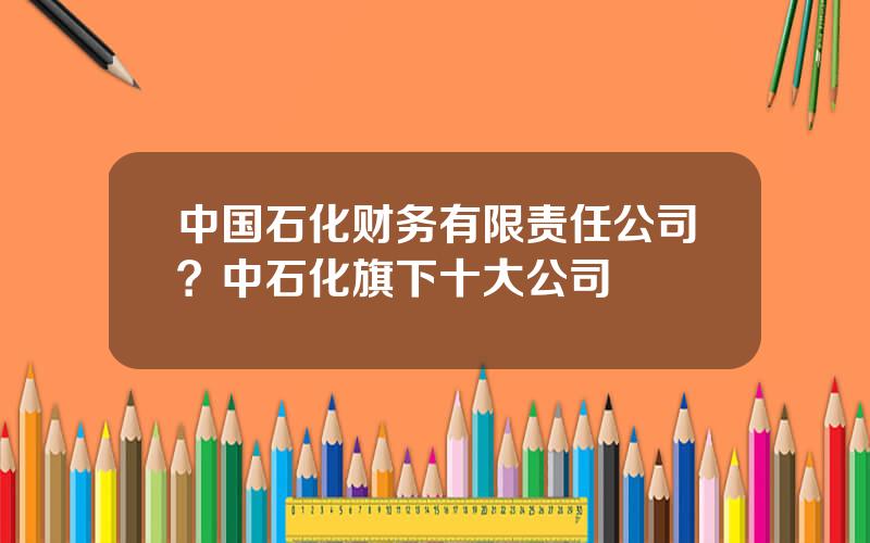 中国石化财务有限责任公司？中石化旗下十大公司