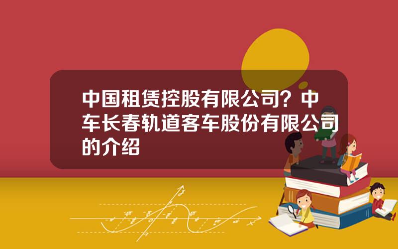 中国租赁控股有限公司？中车长春轨道客车股份有限公司的介绍