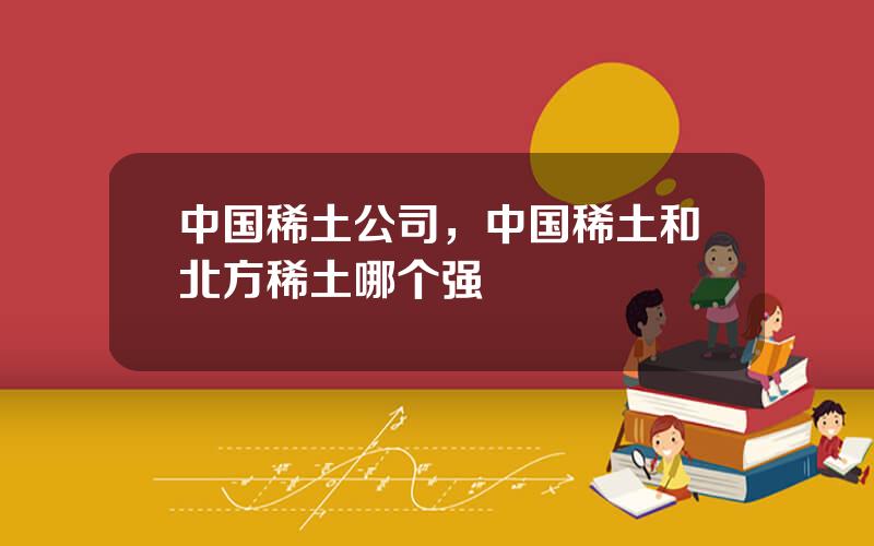 中国稀土公司，中国稀土和北方稀土哪个强