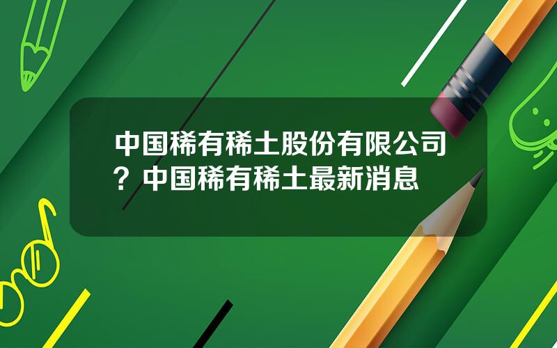 中国稀有稀土股份有限公司？中国稀有稀土最新消息