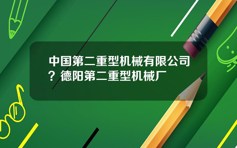 中国第二重型机械有限公司？德阳第二重型机械厂