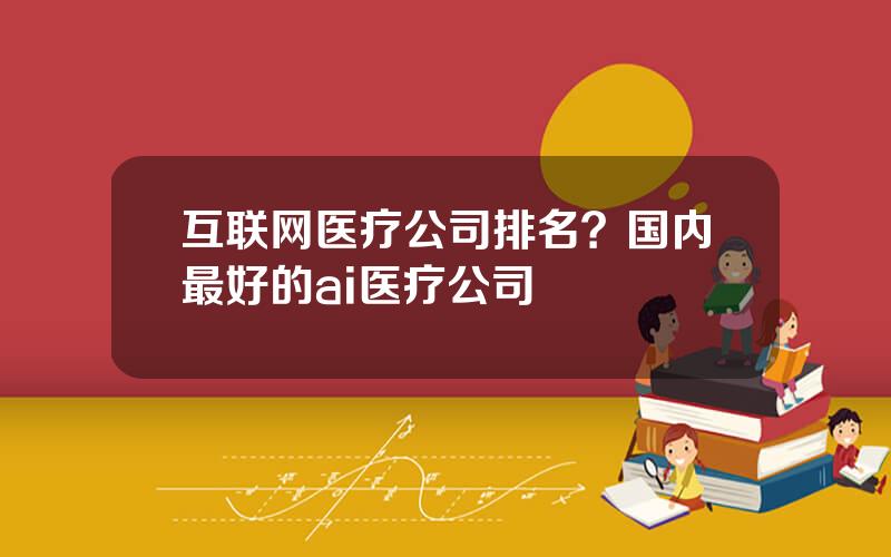 互联网医疗公司排名？国内最好的ai医疗公司