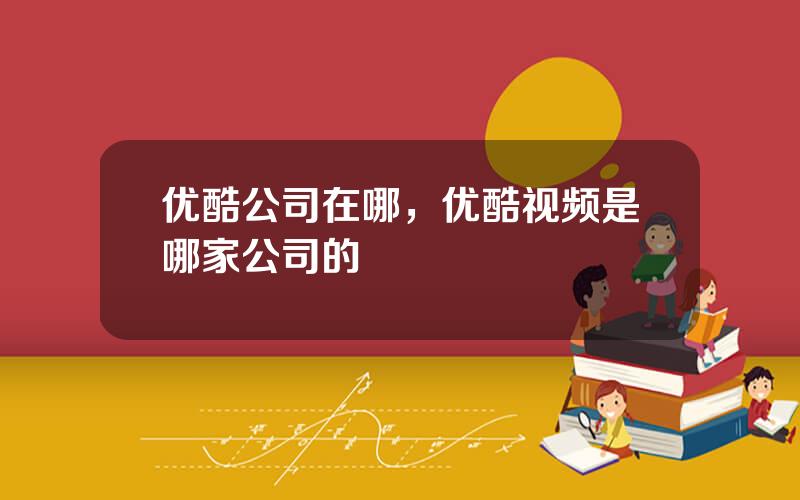 优酷公司在哪，优酷视频是哪家公司的