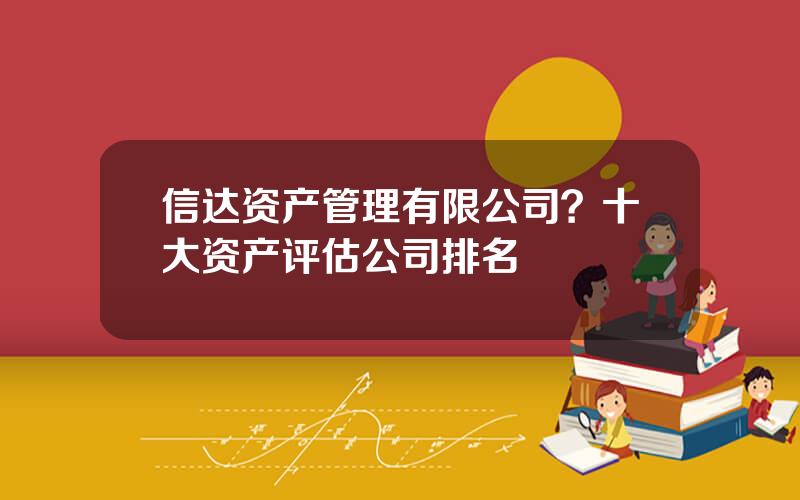 信达资产管理有限公司？十大资产评估公司排名
