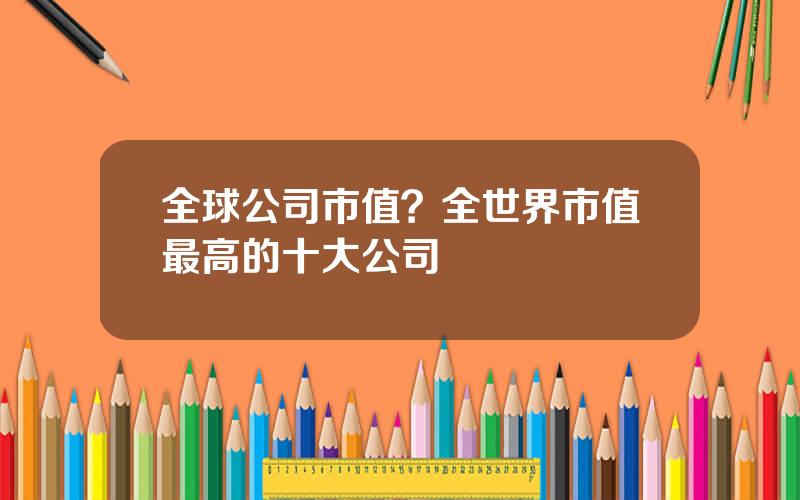 全球公司市值？全世界市值最高的十大公司