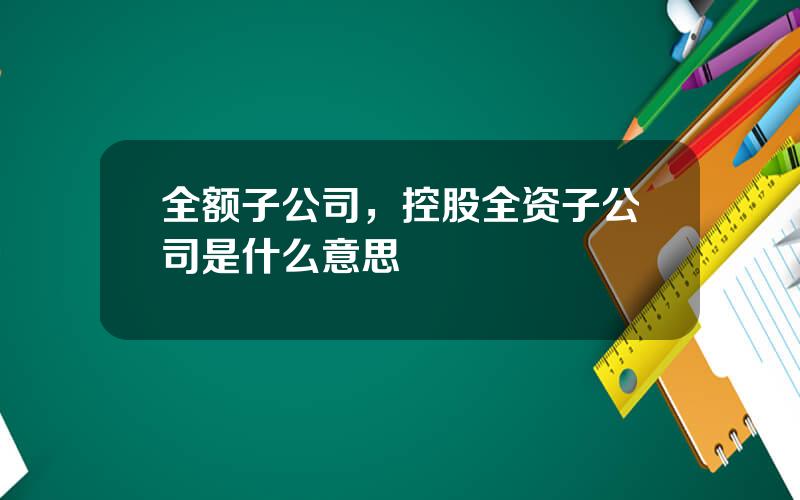 全额子公司，控股全资子公司是什么意思
