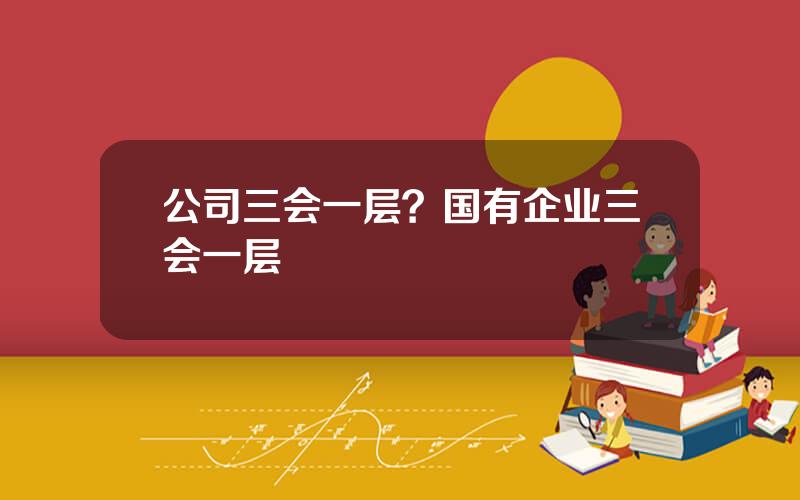 公司三会一层？国有企业三会一层