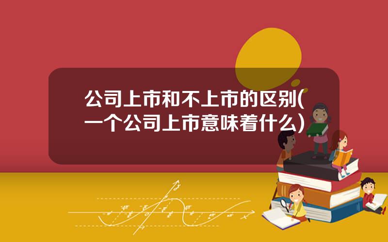 公司上市和不上市的区别(一个公司上市意味着什么)